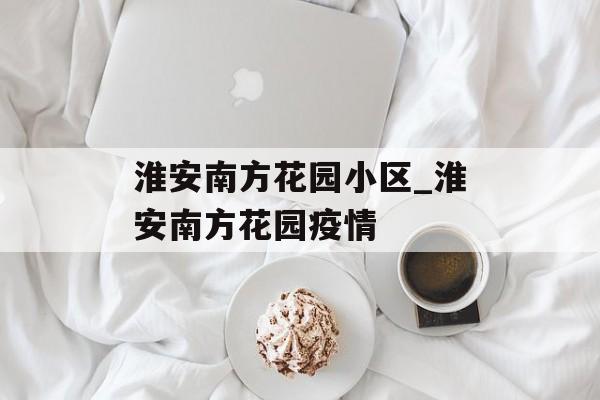淮安南方花园小区_淮安南方花园疫情 淮安南方花园小区_淮安南方花园疫情