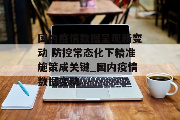 国内疫情数据呈现新变动 防控常态化下精准施策成关键_国内疫情数据变动 国内疫情数据呈现新变动 防控常态化下精准施策成关键_国内疫情数据变动