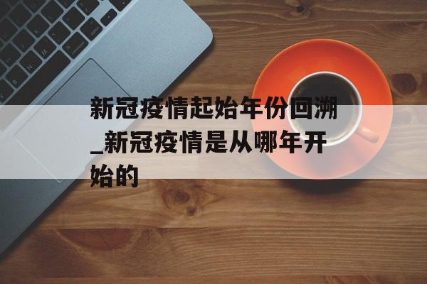 新冠疫情起始年份回溯_新冠疫情是从哪年开始的 新冠疫情起始年份回溯_新冠疫情是从哪年开始的