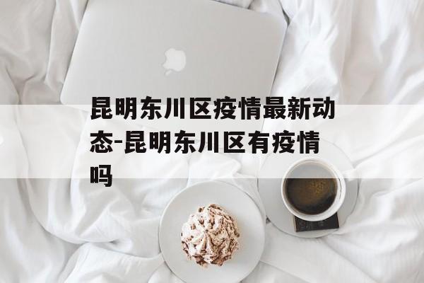 昆明东川区疫情最新动态-昆明东川区有疫情吗 昆明东川区疫情最新动态-昆明东川区有疫情吗