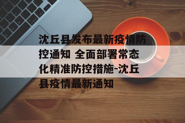 沈丘县发布最新疫情防控通知 全面部署常态化精准防控措施-沈丘县疫情最新通知 沈丘县发布最新疫情防控通知 全面部署常态化精准防控措施-沈丘县疫情最新通知