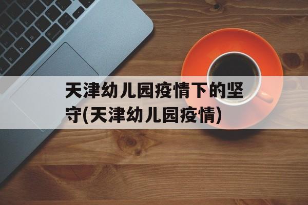 天津幼儿园疫情下的坚守(天津幼儿园疫情) 天津幼儿园疫情下的坚守(天津幼儿园疫情)