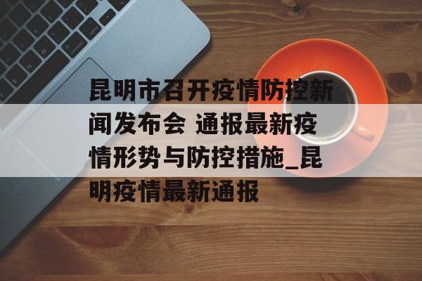 昆明市召开疫情防控新闻发布会 通报最新疫情形势与防控措施_昆明疫情最新通报 昆明市召开疫情防控新闻发布会 通报最新疫情形势与防控措施_昆明疫情最新通报