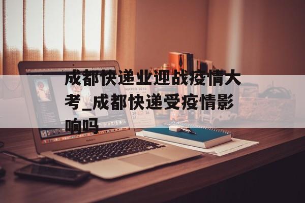 成都快递业迎战疫情大考_成都快递受疫情影响吗