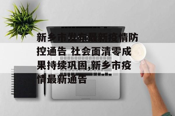 新乡市发布最新疫情防控通告 社会面清零成果持续巩固,新乡市疫情最新通告